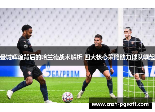 曼城辉煌背后的哈兰德战术解析 四大核心策略助力球队崛起