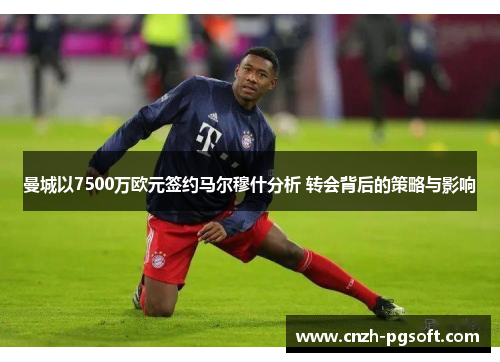 曼城以7500万欧元签约马尔穆什分析 转会背后的策略与影响